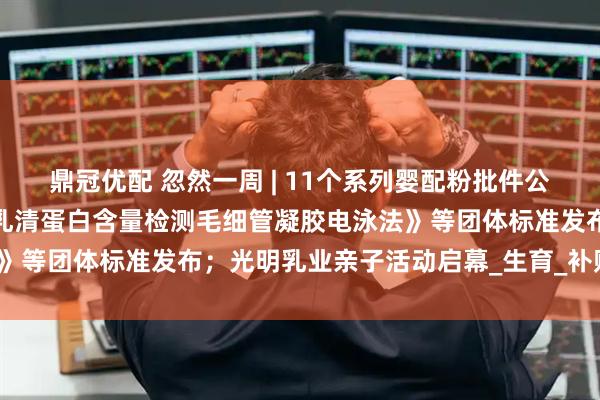 鼎冠优配 忽然一周 | 11个系列婴配粉批件公布;《婴幼儿配方羊奶粉乳清蛋白含量检测毛细管凝胶电泳法》等团体标准发布;光明乳业亲子活动启幕_生育_补贴_小贝大
