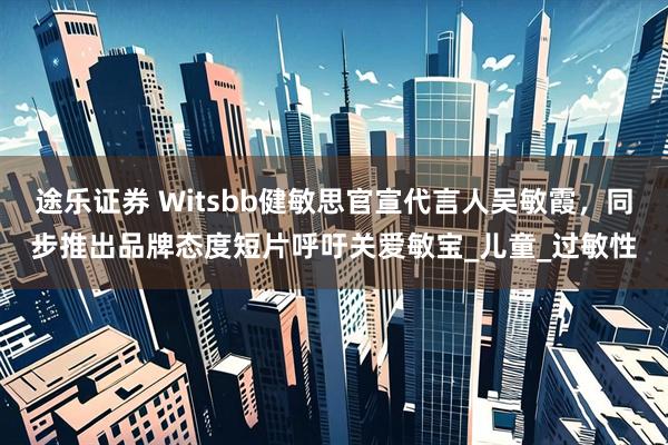 途乐证券 Witsbb健敏思官宣代言人吴敏霞，同步推出品牌态度短片呼吁关爱敏宝_儿童_过敏性