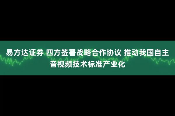 易方达证券 四方签署战略合作协议 推动我国自主音视频技术标准产业化