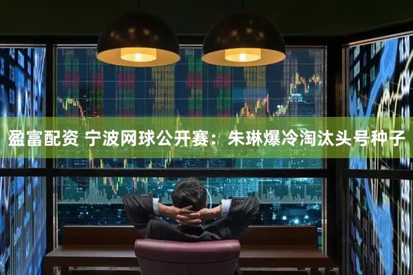 盈富配资 宁波网球公开赛：朱琳爆冷淘汰头号种子