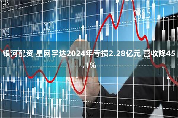 银河配资 星网宇达2024年亏损2.28亿元 营收降45.1%