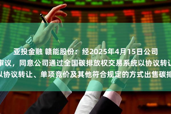 亚投金融 赣能股份：经2025年4月15日公司第九届董事会第七次会议审议，同意公司通过全国碳排放权交易系统以协议转让、单项竞价及其他符合规定的方式出售碳排放配额约42万吨