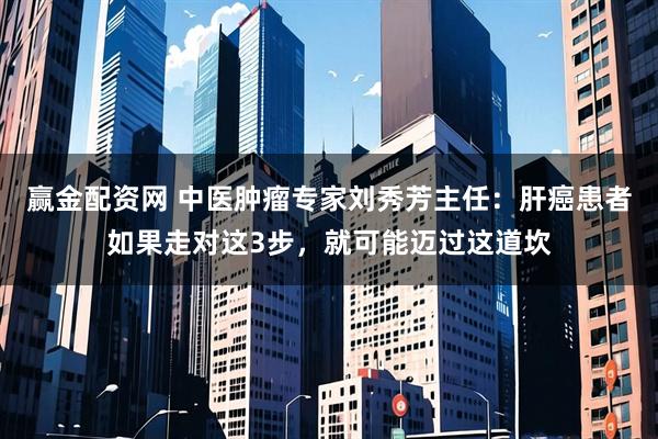 赢金配资网 中医肿瘤专家刘秀芳主任：肝癌患者如果走对这3步，就可能迈过这道坎