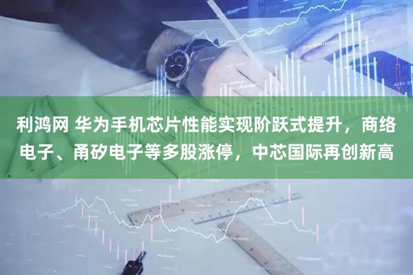 利鸿网 华为手机芯片性能实现阶跃式提升，商络电子、甬矽电子等多股涨停，中芯国际再创新高