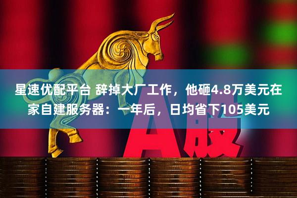 星速优配平台 辞掉大厂工作，他砸4.8万美元在家自建服务器：一年后，日均省下105美元