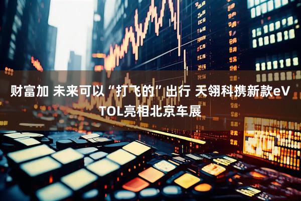 财富加 未来可以“打飞的”出行 天翎科携新款eVTOL亮相北京车展