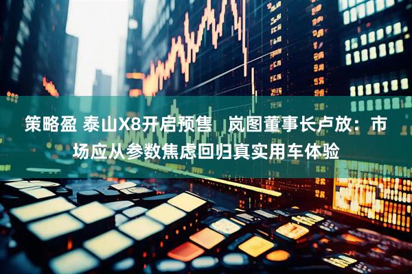 策略盈 泰山X8开启预售   岚图董事长卢放：市场应从参数焦虑回归真实用车体验